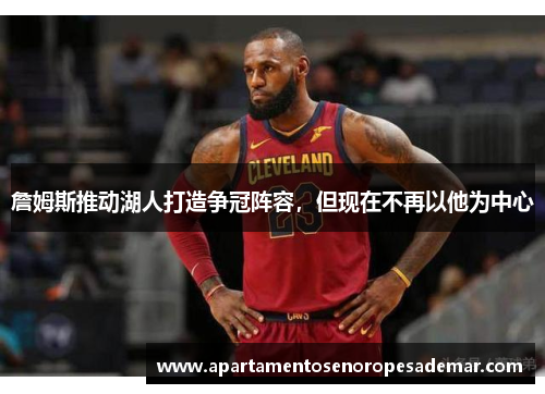 詹姆斯推动湖人打造争冠阵容，但现在不再以他为中心